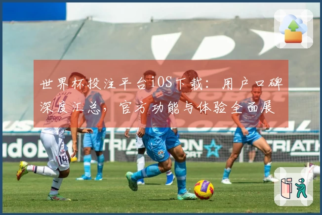 世界杯投注平台iOS下载：用户口碑深度汇总，官方功能与体验全面展示