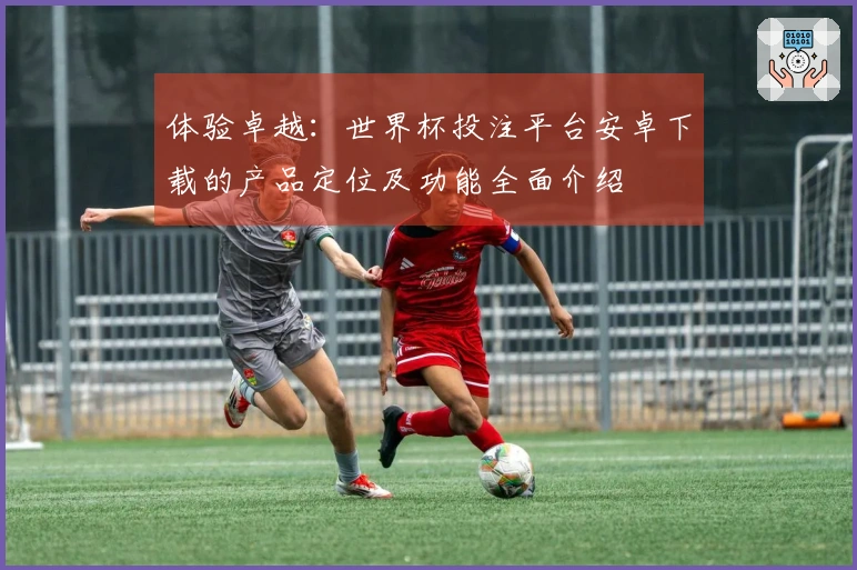 体验卓越：世界杯投注平台安卓下载的产品定位及功能全面介绍